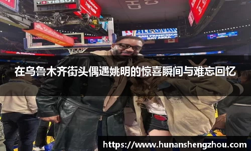 在乌鲁木齐街头偶遇姚明的惊喜瞬间与难忘回忆